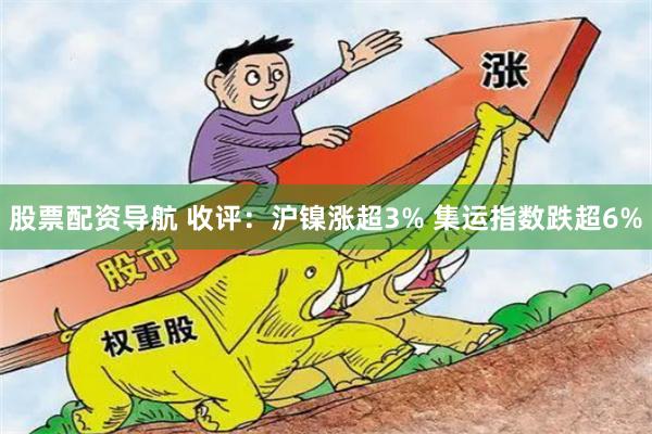 股票配资导航 收评：沪镍涨超3% 集运指数跌超6%