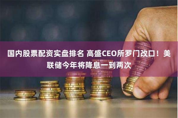 国内股票配资实盘排名 高盛CEO所罗门改口！美联储今年将降息一到两次