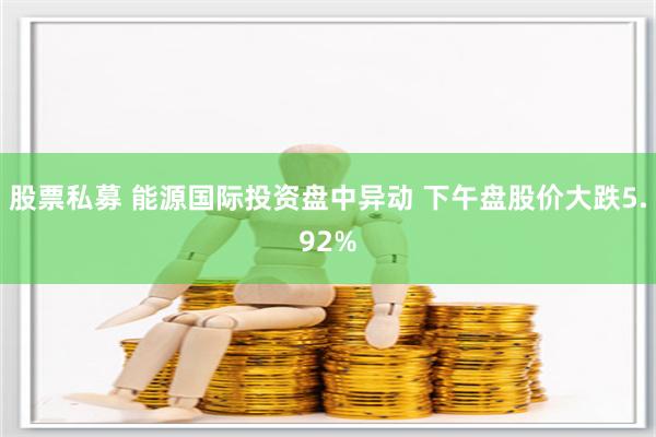 股票私募 能源国际投资盘中异动 下午盘股价大跌5.92%