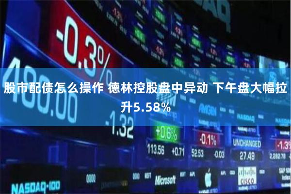 股市配债怎么操作 德林控股盘中异动 下午盘大幅拉升5.58%