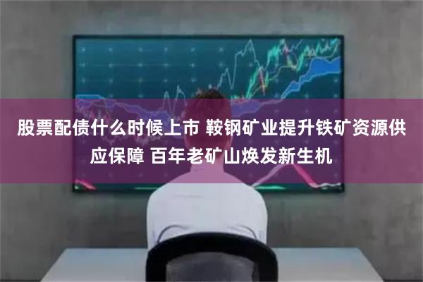 股票配债什么时候上市 鞍钢矿业提升铁矿资源供应保障 百年老矿山焕发新生机