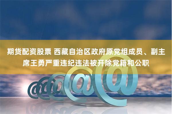 期货配资股票 西藏自治区政府原党组成员、副主席王勇严重违纪违法被开除党籍和公职