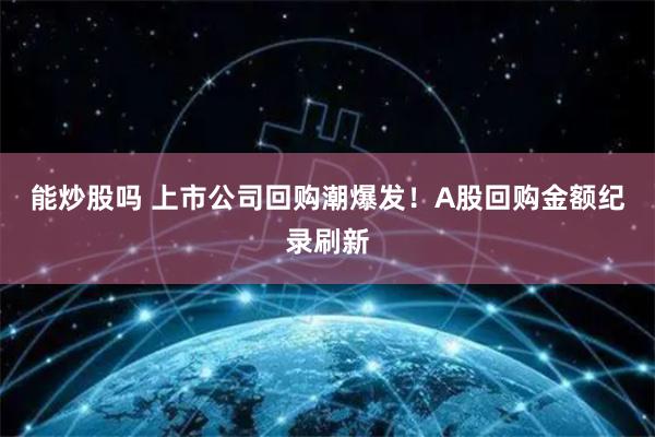 能炒股吗 上市公司回购潮爆发！A股回购金额纪录刷新