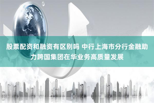 股票配资和融资有区别吗 中行上海市分行金融助力跨国集团在华业务高质量发展