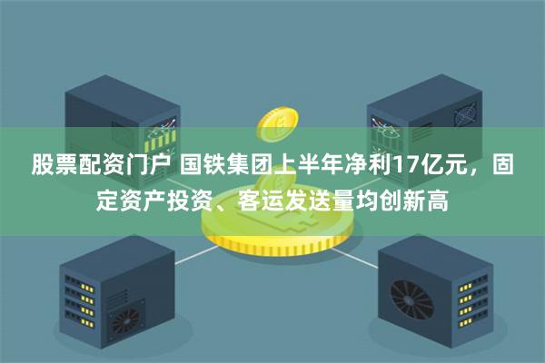 股票配资门户 国铁集团上半年净利17亿元，固定资产投资、客运发送量均创新高