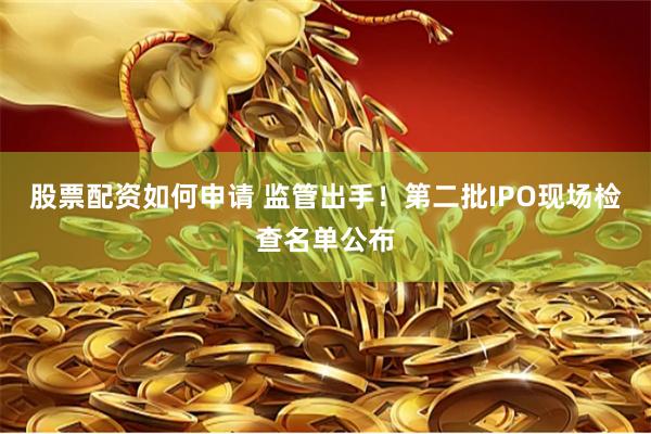 股票配资如何申请 监管出手！第二批IPO现场检查名单公布