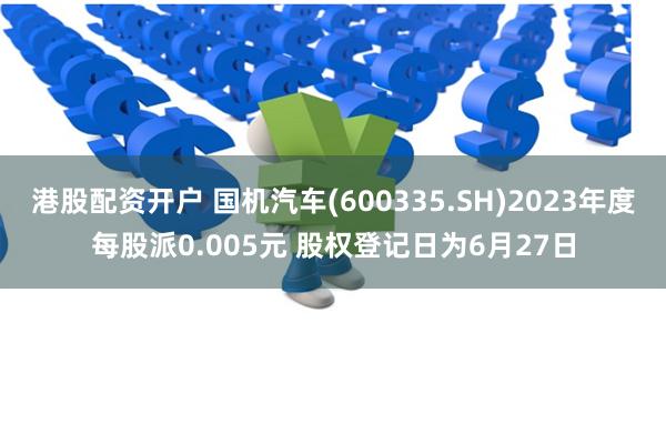 港股配资开户 国机汽车(600335.SH)2023年度每股派0.005元 股权登记日为6月27日