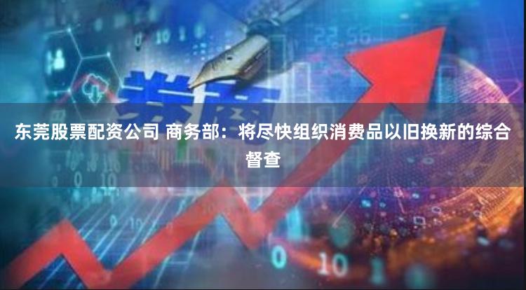 东莞股票配资公司 商务部：将尽快组织消费品以旧换新的综合督查