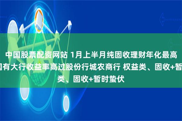 中国股票配资网站 1月上半月纯固收理财年化最高56% 国有大行收益率高过股份行城农商行 权益类、固收+暂时蛰伏