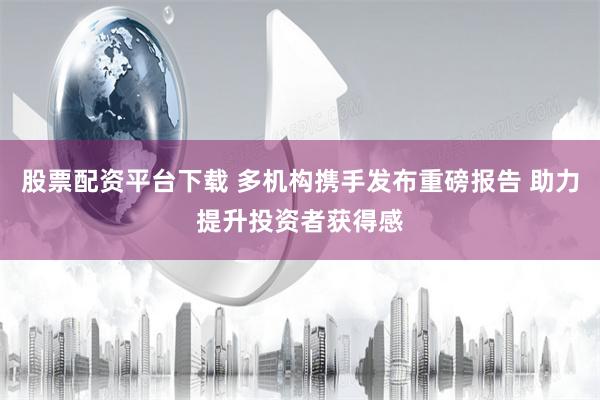 股票配资平台下载 多机构携手发布重磅报告 助力提升投资者获得感