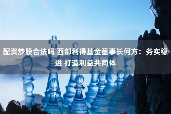 配资炒股合法吗 西部利得基金董事长何方：务实稳进 打造利益共同体